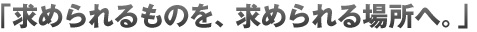求められるものを、求められる場所へ。